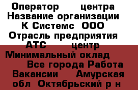 Оператор Call-центра › Название организации ­ К Системс, ООО › Отрасль предприятия ­ АТС, call-центр › Минимальный оклад ­ 15 000 - Все города Работа » Вакансии   . Амурская обл.,Октябрьский р-н